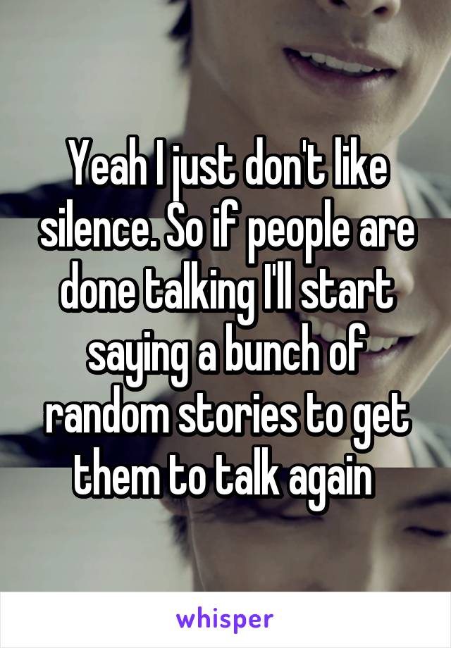 Yeah I just don't like silence. So if people are done talking I'll start saying a bunch of random stories to get them to talk again 
