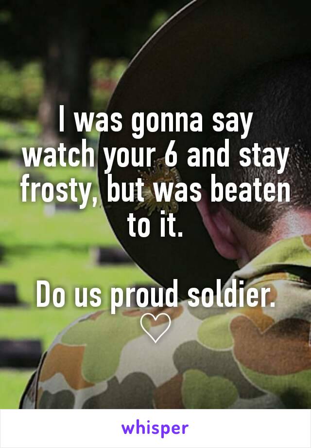 I was gonna say watch your 6 and stay frosty, but was beaten to it.

Do us proud soldier.
♡