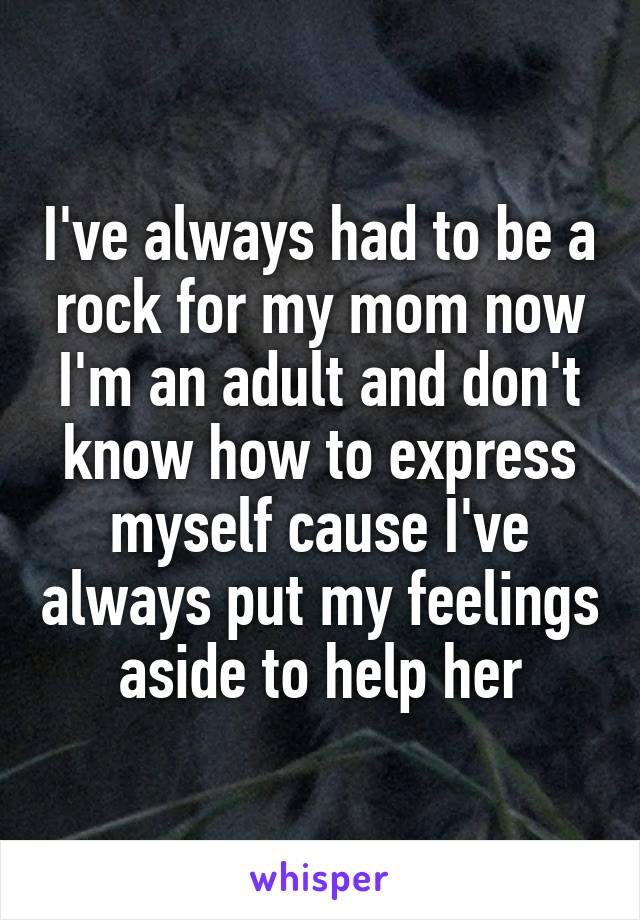 I've always had to be a rock for my mom now I'm an adult and don't know how to express myself cause I've always put my feelings aside to help her
