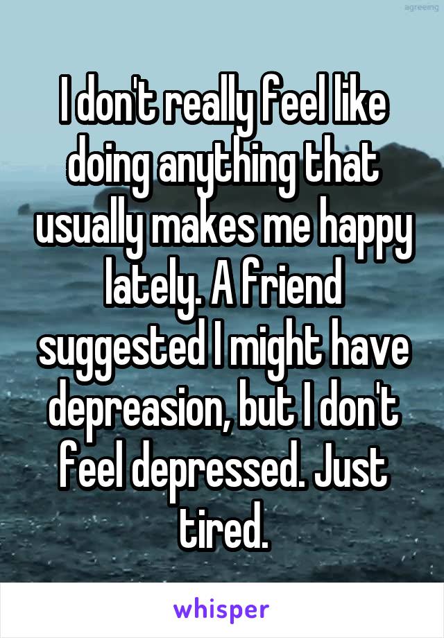 I don't really feel like doing anything that usually makes me happy lately. A friend suggested I might have depreasion, but I don't feel depressed. Just tired.