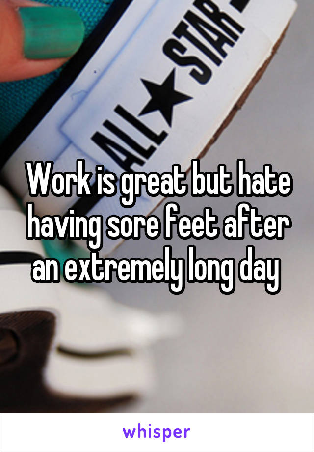 Work is great but hate having sore feet after an extremely long day 