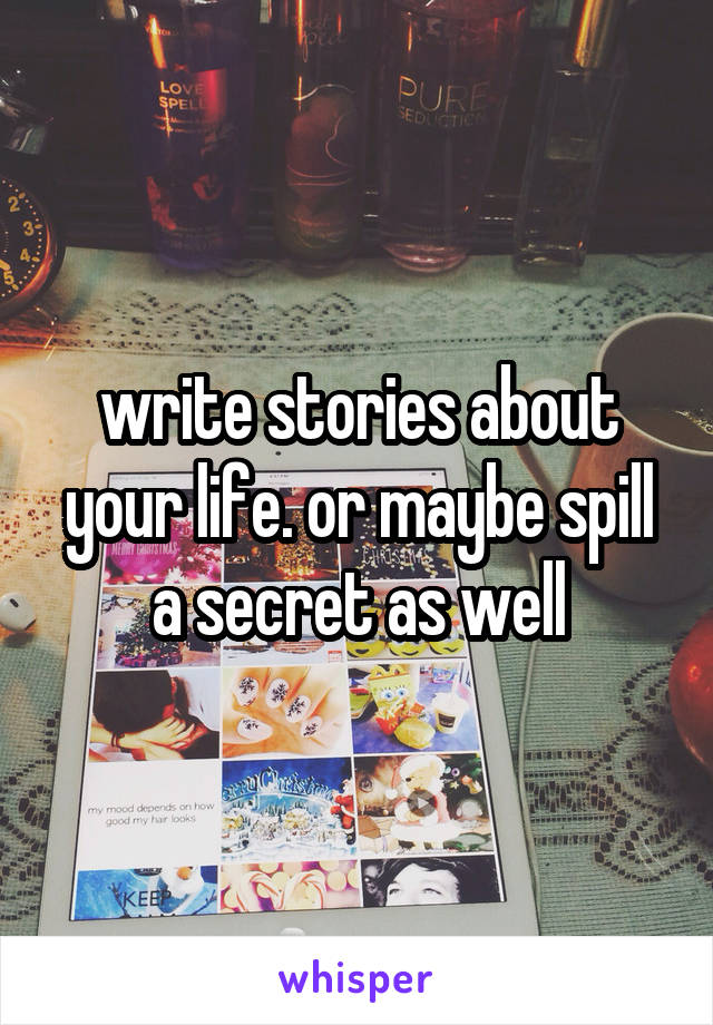 write stories about your life. or maybe spill a secret as well