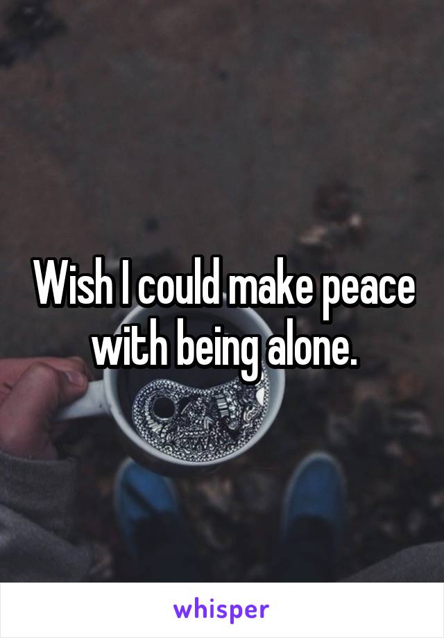 Wish I could make peace with being alone.
