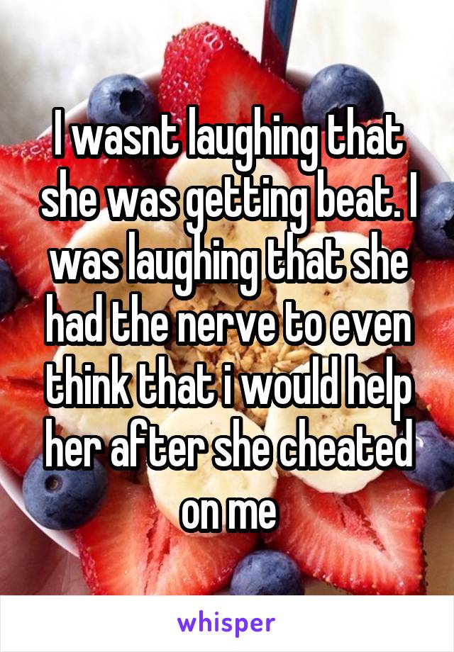 I wasnt laughing that she was getting beat. I was laughing that she had the nerve to even think that i would help her after she cheated on me