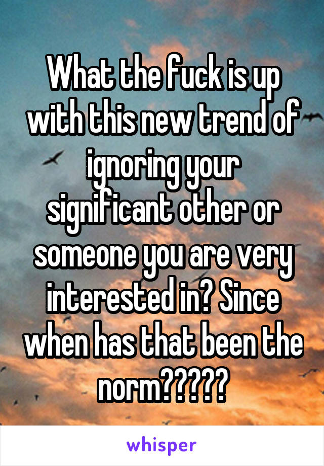 What the fuck is up with this new trend of ignoring your significant other or someone you are very interested in? Since when has that been the norm?????