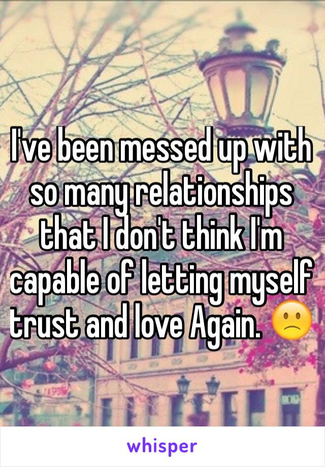 I've been messed up with so many relationships that I don't think I'm capable of letting myself trust and love Again. 🙁