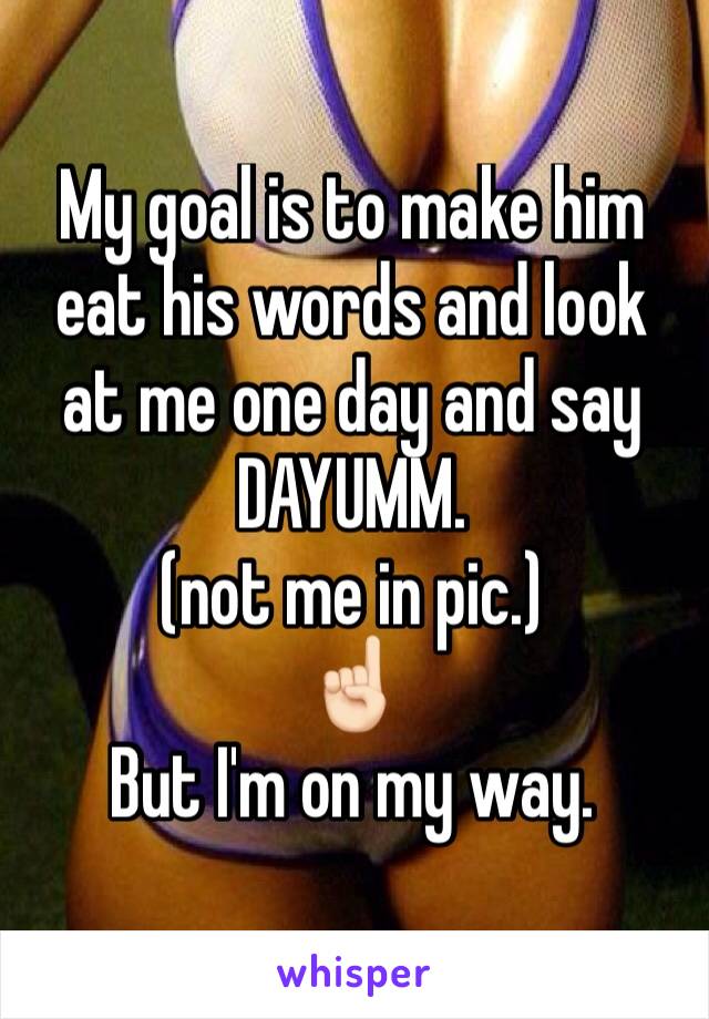 My goal is to make him eat his words and look at me one day and say DAYUMM.
(not me in pic.) 
☝🏻️
But I'm on my way.