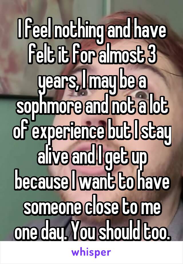 I feel nothing and have felt it for almost 3 years, I may be a sophmore and not a lot of experience but I stay alive and I get up because I want to have someone close to me one day. You should too.