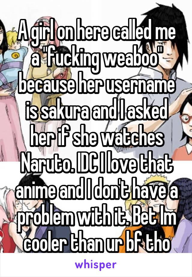 A girl on here called me a "fucking weaboo" because her username is sakura and I asked her if she watches Naruto. IDC I love that anime and I don't have a problem with it. Bet Im cooler than ur bf tho