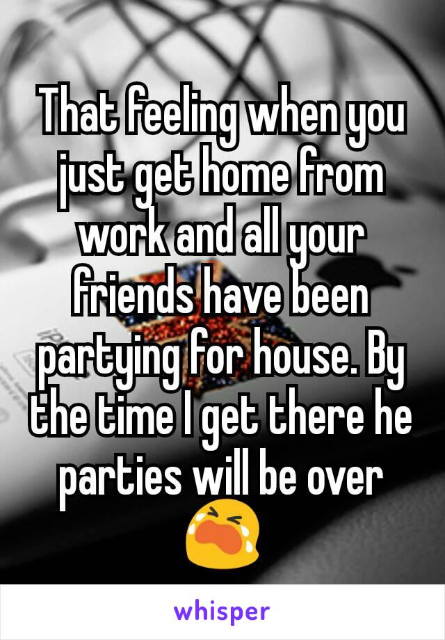 That feeling when you just get home from work and all your friends have been partying for house. By the time I get there he parties will be over 😭