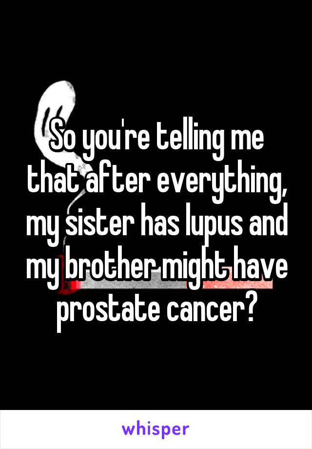 So you're telling me that after everything, my sister has lupus and my brother might have prostate cancer?