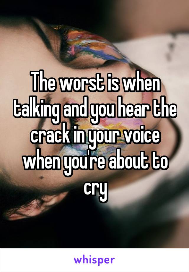 The worst is when talking and you hear the crack in your voice when you're about to cry