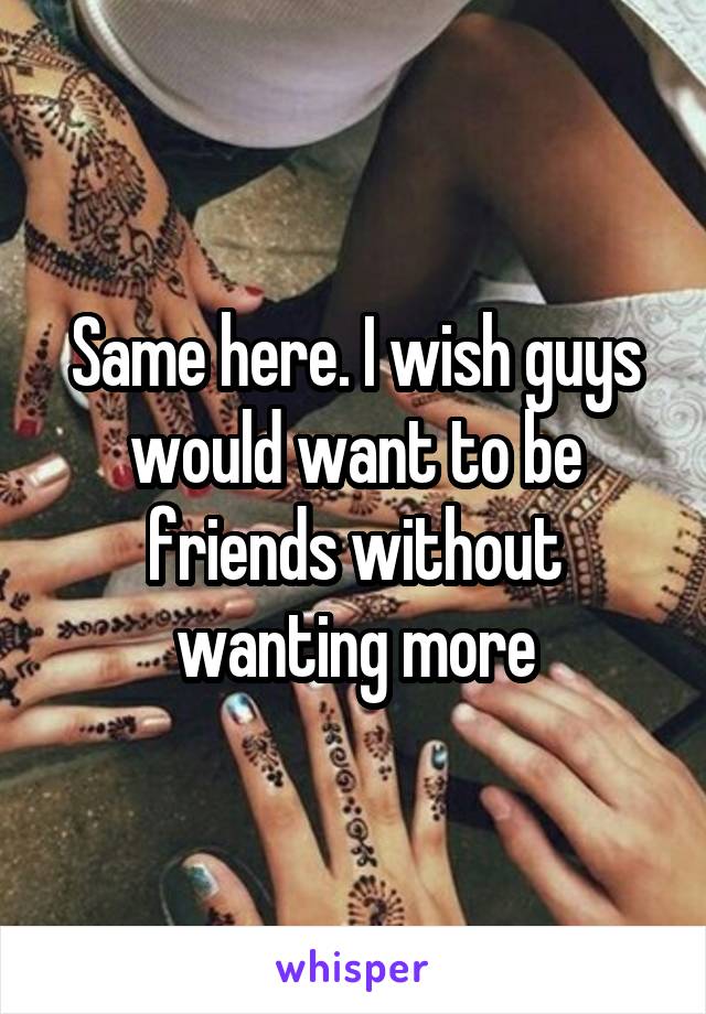 Same here. I wish guys would want to be friends without wanting more
