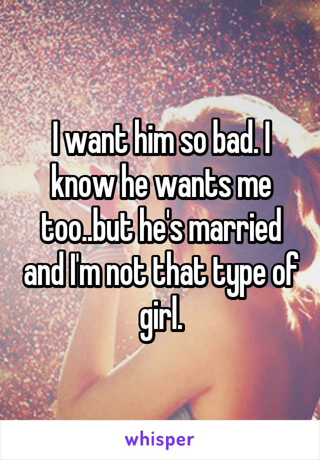 I want him so bad. I know he wants me too..but he's married and I'm not that type of girl.