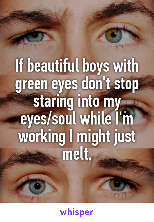 If beautiful boys with green eyes don't stop staring into my eyes/soul while I'm working I might just melt.