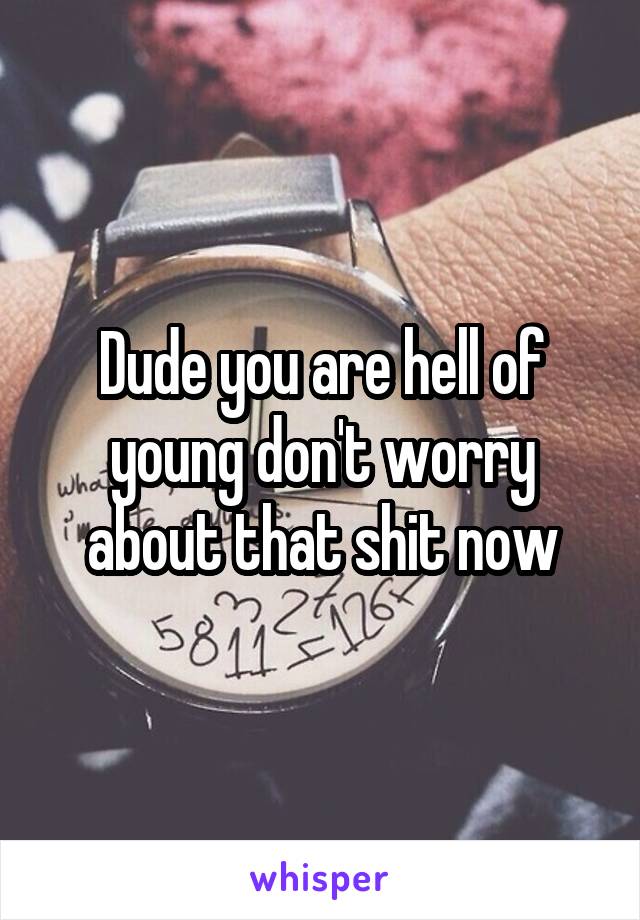 Dude you are hell of young don't worry about that shit now