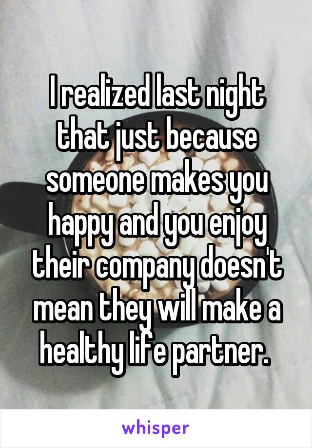 I realized last night that just because someone makes you happy and you enjoy their company doesn't mean they will make a healthy life partner. 