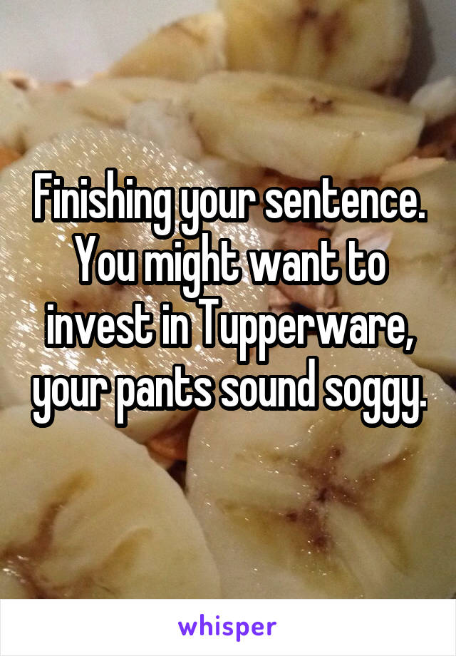 Finishing your sentence. You might want to invest in Tupperware, your pants sound soggy. 