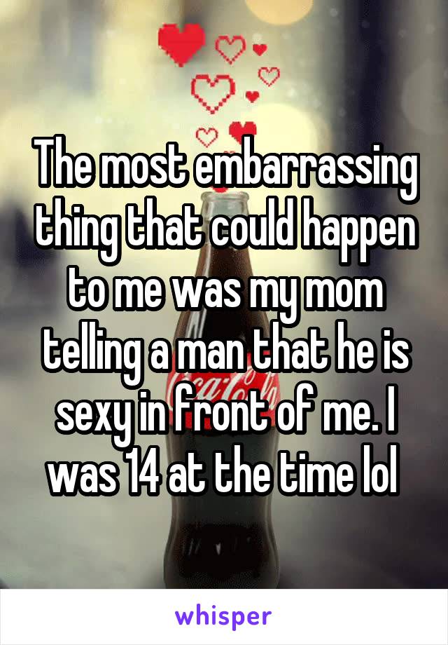 The most embarrassing thing that could happen to me was my mom telling a man that he is sexy in front of me. I was 14 at the time lol 