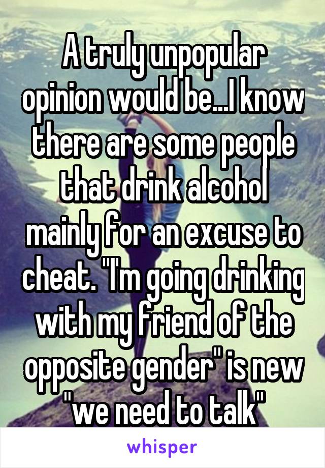 A truly unpopular opinion would be...I know there are some people that drink alcohol mainly for an excuse to cheat. "I'm going drinking with my friend of the opposite gender" is new "we need to talk"