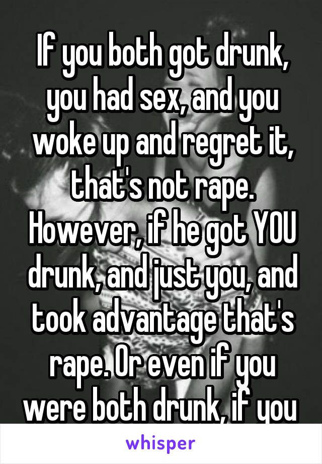 If you both got drunk, you had sex, and you woke up and regret it, that's not rape. However, if he got YOU drunk, and just you, and took advantage that's rape. Or even if you were both drunk, if you 