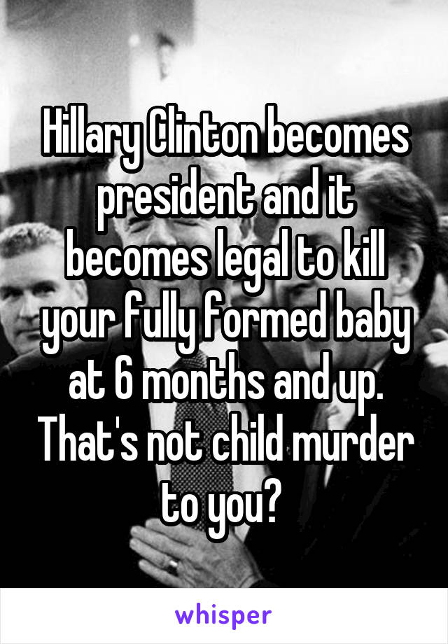 Hillary Clinton becomes president and it becomes legal to kill your fully formed baby at 6 months and up. That's not child murder to you? 
