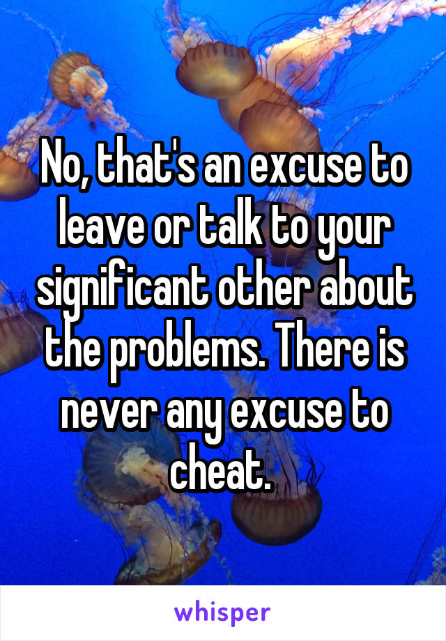 No, that's an excuse to leave or talk to your significant other about the problems. There is never any excuse to cheat. 