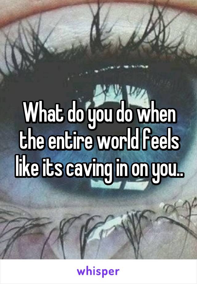 What do you do when the entire world feels like its caving in on you..