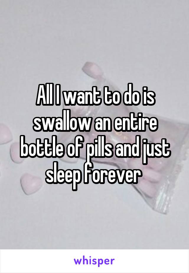 All I want to do is swallow an entire bottle of pills and just sleep forever 