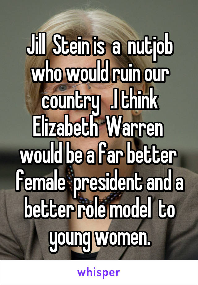 Jill  Stein is  a  nutjob who would ruin our country   .I think Elizabeth  Warren  would be a far better  female  president and a better role model  to young women.