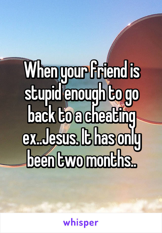 When your friend is stupid enough to go back to a cheating ex..Jesus. It has only been two months..