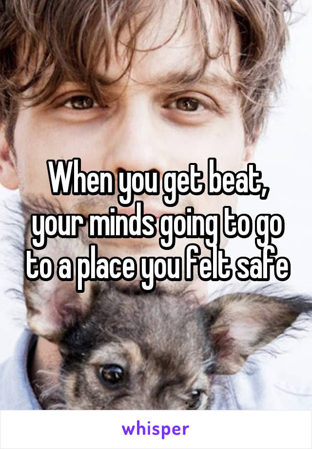 When you get beat, your minds going to go to a place you felt safe