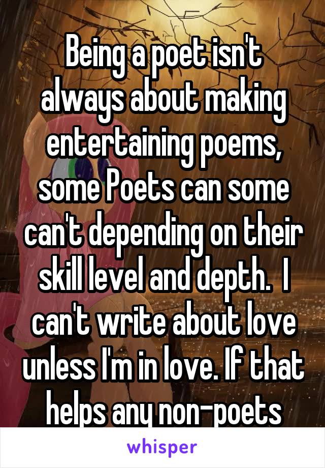 Being a poet isn't always about making entertaining poems, some Poets can some can't depending on their skill level and depth.  I can't write about love unless I'm in love. If that helps any non-poets