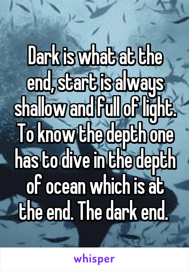 Dark is what at the end, start is always shallow and full of light. To know the depth one has to dive in the depth of ocean which is at the end. The dark end. 
