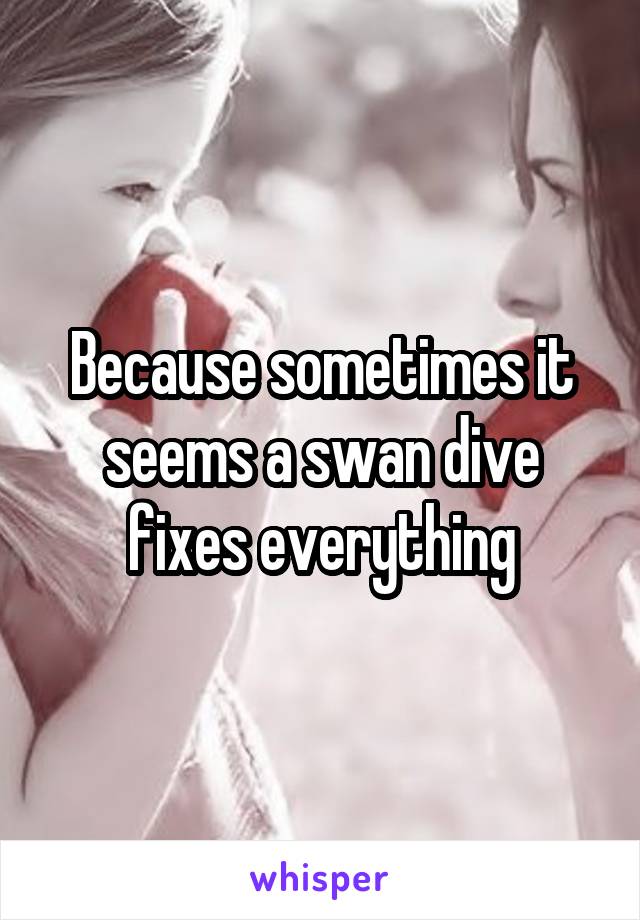 Because sometimes it seems a swan dive fixes everything