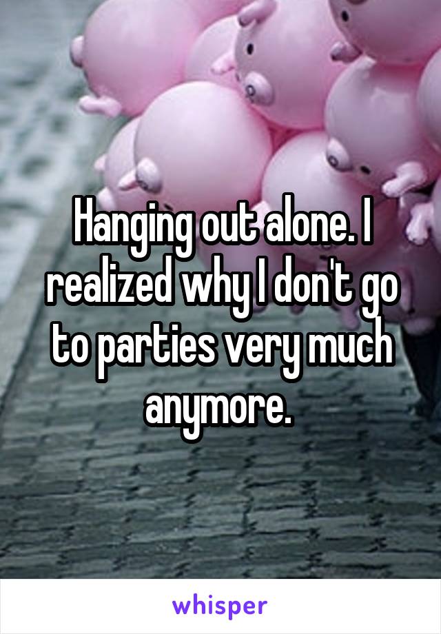 Hanging out alone. I realized why I don't go to parties very much anymore. 