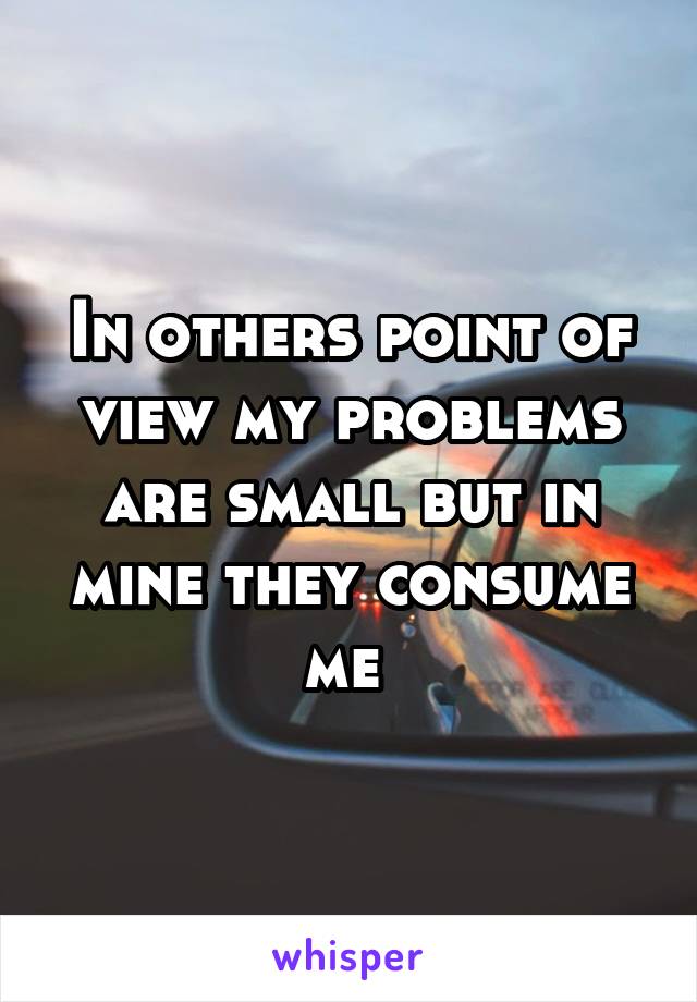 In others point of view my problems are small but in mine they consume me 