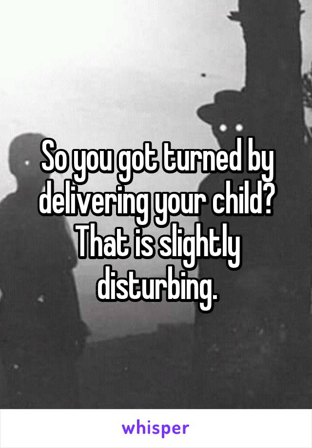 So you got turned by delivering your child? That is slightly disturbing.