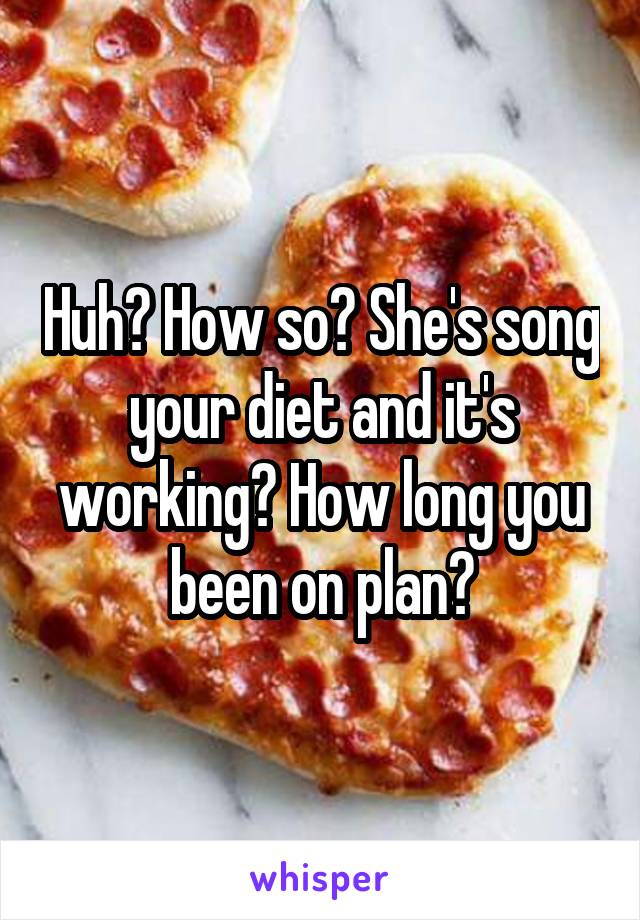 Huh? How so? She's song your diet and it's working? How long you been on plan?