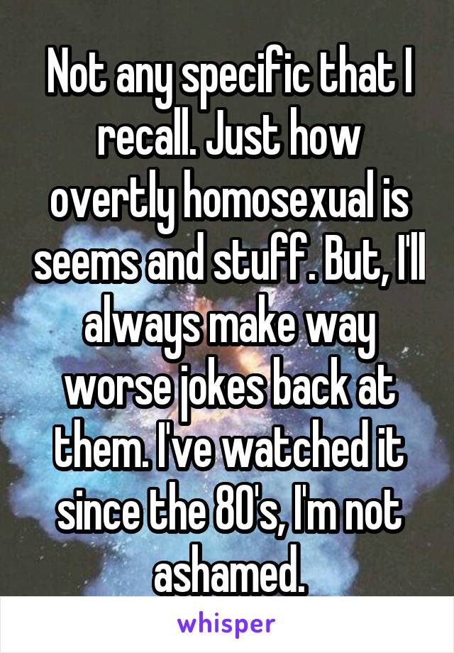 Not any specific that I recall. Just how overtly homosexual is seems and stuff. But, I'll always make way worse jokes back at them. I've watched it since the 80's, I'm not ashamed.