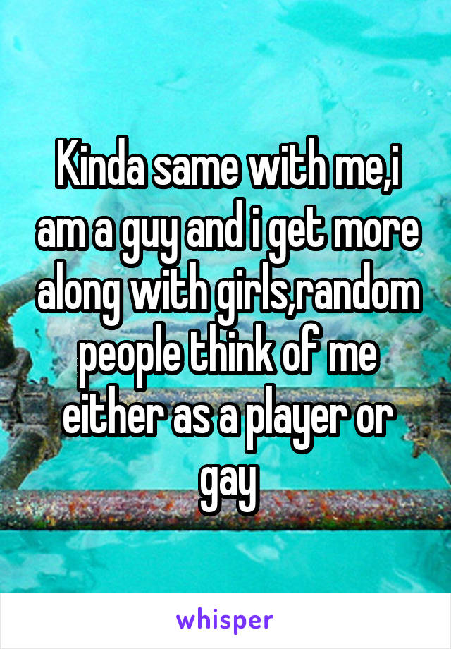 Kinda same with me,i am a guy and i get more along with girls,random people think of me either as a player or gay