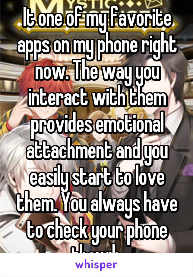 It one of my favorite apps on my phone right now. The way you interact with them provides emotional attachment and you easily start to love them. You always have to check your phone though.