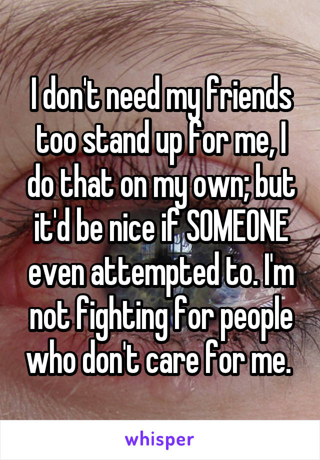 I don't need my friends too stand up for me, I do that on my own; but it'd be nice if SOMEONE even attempted to. I'm not fighting for people who don't care for me. 