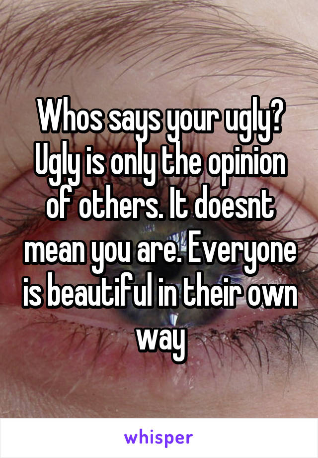 Whos says your ugly? Ugly is only the opinion of others. It doesnt mean you are. Everyone is beautiful in their own way