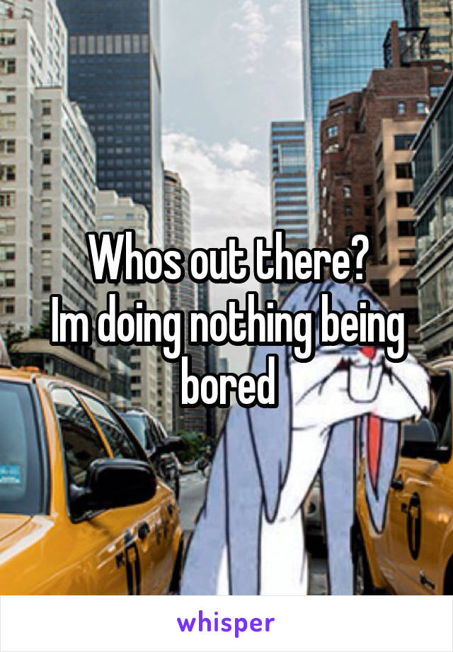 Whos out there?
Im doing nothing being bored