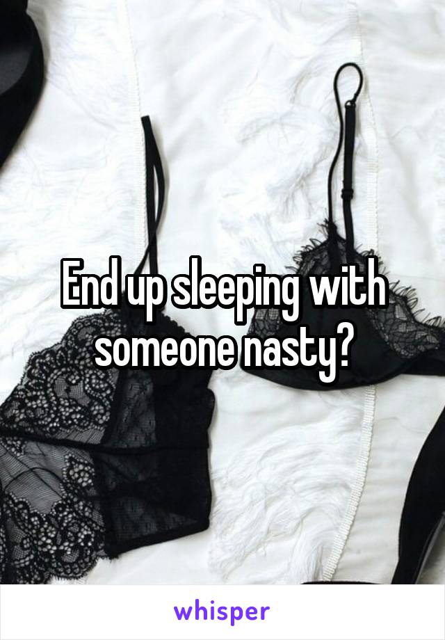 End up sleeping with someone nasty?