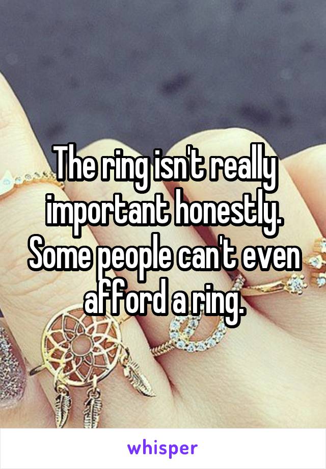 The ring isn't really important honestly. Some people can't even afford a ring.