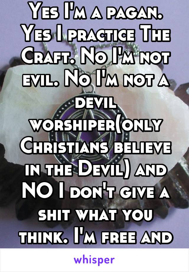 Yes I'm a pagan. Yes I practice The Craft. No I'm not evil. No I'm not a devil worshiper(only Christians believe in the Devil) and NO I don't give a shit what you think. I'm free and proud. 