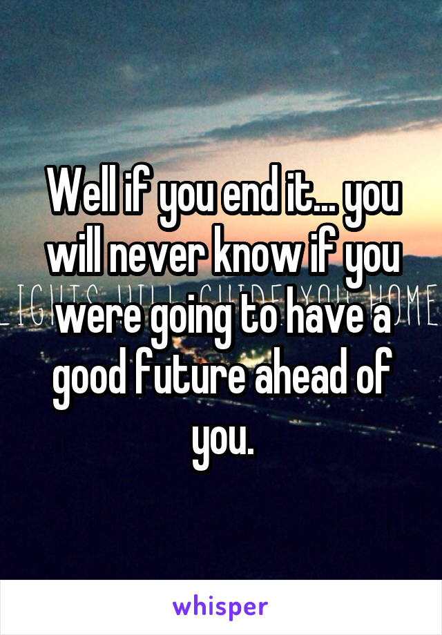 Well if you end it... you will never know if you were going to have a good future ahead of you.