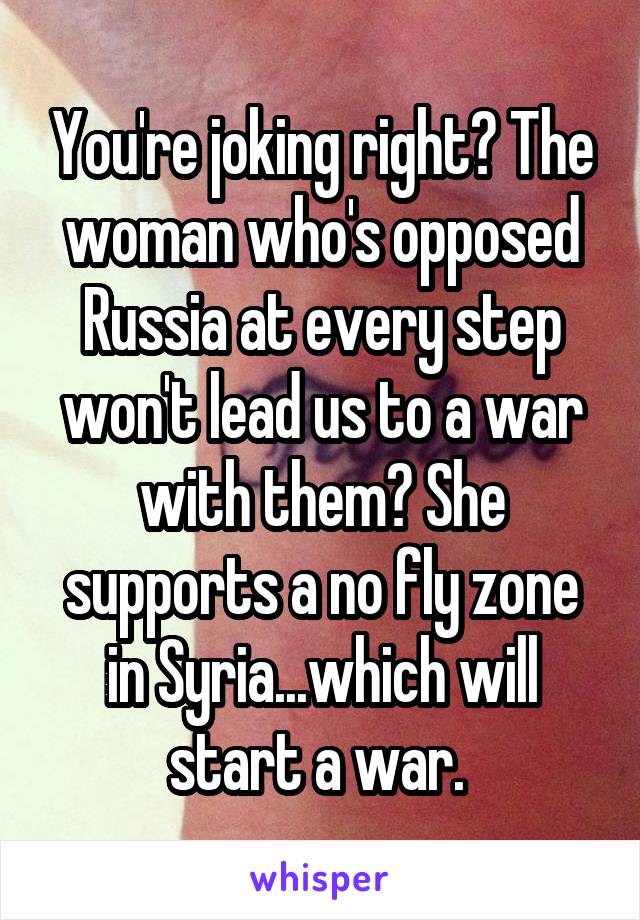 You're joking right? The woman who's opposed Russia at every step won't lead us to a war with them? She supports a no fly zone in Syria...which will start a war. 
